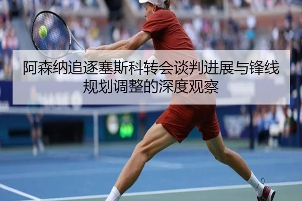 阿森纳追逐塞斯科转会谈判进展与锋线规划调整的深度观察