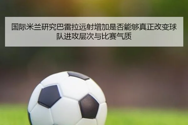 国际米兰研究巴雷拉远射增加是否能够真正改变球队进攻层次与比赛气质