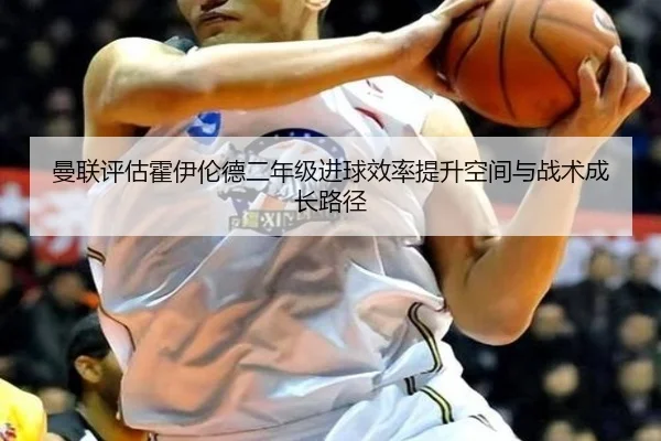 曼联评估霍伊伦德二年级进球效率提升空间与战术成长路径