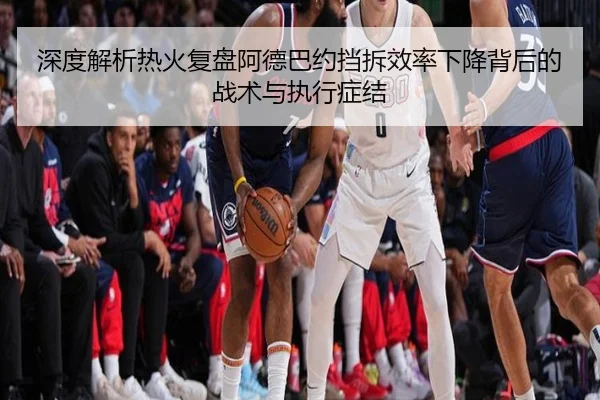深度解析热火复盘阿德巴约挡拆效率下降背后的战术与执行症结