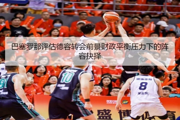 巴塞罗那评估德容转会前景财政平衡压力下的阵容抉择
